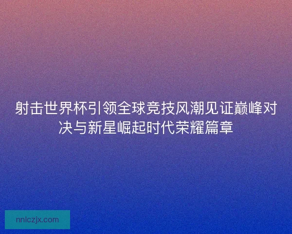 射击世界杯引领全球竞技风潮见证巅峰对决与新星崛起时代荣耀篇章