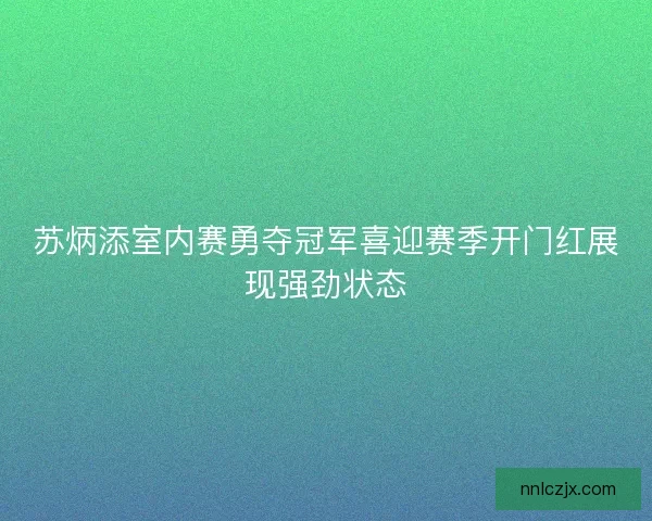 苏炳添室内赛勇夺冠军喜迎赛季开门红展现强劲状态